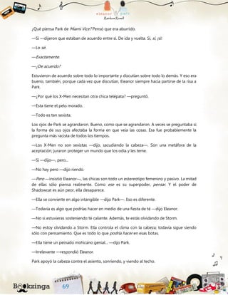 ¿Qué piensa Park de Miami Vice? Pensó que era aburrido.
—Sí —dijeron que estaban de acuerdo entre sí. De ida y vuelta. Sí, sí, ¡sí!
—Lo sé.
—Exactamente.
—¿De acuerdo?
Estuvieron de acuerdo sobre todo lo importante y discutían sobre todo lo demás. Y eso era
bueno, también, porque cada vez que discutían, Eleanor siempre hacía partirse de la risa a
Park.
—¿Por qué los X-Men necesitan otra chica telépata? —preguntó.
—Esta tiene el pelo morado.
—Todo es tan sexista.
Los ojos de Park se agrandaron. Bueno, como que se agrandaron. A veces se preguntaba si
la forma de sus ojos afectaba la forma en que veía las cosas. Esa fue probablemente la
pregunta más racista de todos los tiempos.
—Los X-Men no son sexistas —dijo, sacudiendo la cabeza—. Son una metáfora de la
aceptación; juraron proteger un mundo que los odia y les teme.
—Sí —dijo—, pero...
—No hay pero —dijo riendo.
—Pero —insistió Eleanor—, las chicas son todo un estereotipo femenino y pasivo. La mitad
de ellas sólo piensa realmente. Como ese es su superpoder, pensar. Y el poder de
Shadowcat es aún peor, ella desaparece.
—Ella se convierte en algo intangible —dijo Park—. Eso es diferente.
—Todavía es algo que podrías hacer en medio de una fiesta de té —dijo Eleanor.
—No si estuvieras sosteniendo té caliente. Además, te estás olvidando de Storm.
—No estoy olvidando a Storm. Ella controla el clima con la cabeza; todavía sigue siendo
sólo con pensamiento. Que es todo lo que podría hacer en esas botas.
—Ella tiene un peinado mohicano genial... —dijo Park.
—Irrelevante —respondió Eleanor.
Park apoyó la cabeza contra el asiento, sonriendo, y viendo al techo.
 