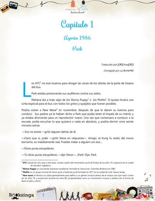 Traducido por ƸӜƷYossƸӜƷ
Corregido por La BoHeMiK
os XTC1
no eran buenos para ahogar las voces de los idiotas de la parte de trasera
del bus.
Park estaba presionando sus audífonos contra sus oídos.
Mañana iba a traer algo de los Skinny Puppy2
o los Misfits3
. O quizás hiciera una
cinta especial para el bus con todos los gritos y quejidos que fueran posibles.
Podría volver a New Wave4
en noviembre, después de que le dieran su licencia para
conducir. Sus padres ya le habían dicho a Park que podía tener el Impala de su mamá, y
ya estaba ahorrando para un reproductor nuevo. Una vez que comenzara a conducir a la
escuela, podía escuchar lo que quisiera o nada en absoluto, y podría dormir unos veinte
minutos extras.
—Eso no existe —gritó alguien detrás de él.
—Claro que sí, joder —gritó Steve en respuesta—. Amigo, el Kung fu estilo del mono
borracho, es malditamente real. Puedes matar a alguien con eso…
—Dices puras estupideces.
—Tú dices puras estupideces —dijo Steve—. ¡Park! Oye, Park.
1
XTC: banda de rock, pop y new wave, nacida a partir del movimiento punk de finales de los años 70, originaria de la ciudad
de Swindon, Inglaterra.
2
Skinny Puppy: es una banda industrial canadiense, formada en Vancouver, Columbia Británica en 1982.
3
Misfits: es un grupo musical de horror punk y hardcore punk formado en 1977 en la ciudad de Lodi, Nueva Jersey.
4
New wave: el término se utiliza generalmente para definir a un género musical dentro de la música rock que nació a fines
de los años 70, y evolucionó durante los años 80, proyectándose como un movimiento musical y estético (en la forma de
llevar el pelo y vestir).
L
 