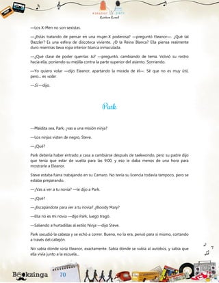 —Los X-Men no son sexistas.
—¿Estás tratando de pensar en una mujer-X poderosa? —preguntó Eleanor—. ¿Qué tal
Dazzler? Es una esfera de discoteca viviente. ¿O la Reina Blanca? Ella piensa realmente
duro mientras lleva ropa interior blanca inmaculada.
—¿Qué clase de poder querrías tú? —preguntó, cambiando de tema. Volvió su rostro
hacia ella, poniendo su mejilla contra la parte superior del asiento. Sonriendo.
—Yo quiero volar —dijo Eleanor, apartando la mirada de él—. Sé que no es muy útil,
pero... es volar.
—Sí —dijo.
—Maldita sea, Park, ¿vas a una misión ninja?
—Los ninjas visten de negro, Steve.
—¿Qué?
Park debería haber entrado a casa a cambiarse después de taekwondo, pero su padre dijo
que tenía que estar de vuelta para las 9:00, y eso le daba menos de una hora para
mostrarle a Eleanor.
Steve estaba fuera trabajando en su Camaro. No tenía su licencia todavía tampoco, pero se
estaba preparando.
—¿Vas a ver a tu novia? —le dijo a Park.
—¿Qué?
—¿Escapándote para ver a tu novia? ¿Bloody Mary?
—Ella no es mi novia —dijo Park, luego tragó.
—Saliendo a hurtadillas al estilo Ninja —dijo Steve.
Park sacudió la cabeza y se echó a correr. Bueno, no lo era, pensó para sí mismo, cortando
a través del callejón.
No sabía dónde vivía Eleanor, exactamente. Sabía dónde se subía al autobús, y sabía que
ella vivía junto a la escuela...
 