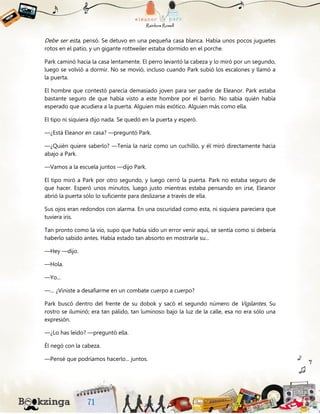 Debe ser esta, pensó. Se detuvo en una pequeña casa blanca. Había unos pocos juguetes
rotos en el patio, y un gigante rottweiler estaba dormido en el porche.
Park caminó hacia la casa lentamente. El perro levantó la cabeza y lo miró por un segundo,
luego se volvió a dormir. No se movió, incluso cuando Park subió los escalones y llamó a
la puerta.
El hombre que contestó parecía demasiado joven para ser padre de Eleanor. Park estaba
bastante seguro de que había visto a este hombre por el barrio. No sabía quién había
esperado que acudiera a la puerta. Alguien más exótico. Alguien más como ella.
El tipo ni siquiera dijo nada. Se quedó en la puerta y esperó.
—¿Está Eleanor en casa? —preguntó Park.
—¿Quién quiere saberlo? —Tenía la nariz como un cuchillo, y él miró directamente hacia
abajo a Park.
—Vamos a la escuela juntos —dijo Park.
El tipo miró a Park por otro segundo, y luego cerró la puerta. Park no estaba seguro de
que hacer. Esperó unos minutos, luego justo mientras estaba pensando en irse, Eleanor
abrió la puerta sólo lo suficiente para deslizarse a través de ella.
Sus ojos eran redondos con alarma. En una oscuridad como esta, ni siquiera pareciera que
tuviera iris.
Tan pronto como la vio, supo que había sido un error venir aquí, se sentía como si debería
haberlo sabido antes. Había estado tan absorto en mostrarle su...
—Hey —dijo.
—Hola.
—Yo...
—... ¿Viniste a desafiarme en un combate cuerpo a cuerpo?
Park buscó dentro del frente de su dobok y sacó el segundo número de Vigilantes. Su
rostro se iluminó; era tan pálido, tan luminoso bajo la luz de la calle, esa no era sólo una
expresión.
—¿Lo has leído? —preguntó ella.
Él negó con la cabeza.
—Pensé que podríamos hacerlo... juntos.
 