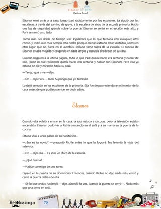 Eleanor miró atrás a la casa, luego bajó rápidamente por los escalones. La siguió por las
escaleras, a través del camino de grava, a la escalera de atrás de la escuela primaria. Había
una luz de seguridad grande sobre la puerta. Eleanor se sentó en el escalón más alto, y
Park se sentó a su lado.
Tomó más del doble de tiempo leer Vigilantes que lo que tardaba con cualquier otro
cómic, y tomó aún más tiempo esta noche porque era tan extraño estar sentados juntos en
otro lugar que no fuera en el autobús. Incluso verse fuera de la escuela. El cabello de
Eleanor estaba mojado y colgando en rizos largos y oscuros alrededor de su cara.
Cuando llegaron a la última página, todo lo que Park quería hacer era sentarse y hablar de
ello. (Todo lo que realmente quería hacer era sentarse y hablar con Eleanor). Pero ella ya
estaba de pie y mirando hacia su casa.
—Tengo que irme —dijo.
—Oh —dijo Park—. Bien. Supongo que yo también.
Lo dejó sentado en los escalones de la primaria. Ella fue desapareciendo en el interior de la
casa antes de que pudiera pensar en decir adiós.
Cuando ella volvió a entrar en la casa, la sala estaba a oscuras, pero la televisión estaba
encendida. Eleanor pudo ver a Richie sentando en el sofá y a su mamá en la puerta de la
cocina.
Estaba sólo a unos pasos de su habitación...
—¿Ese es tu novio? —preguntó Richie antes lo que lo logrará. No levantó la vista del
televisor.
—No —dijo ella—. Es sólo un chico de la escuela.
—¿Qué quería?
—Hablar conmigo de una tarea.
Esperó en la puerta de su dormitorio. Entonces, cuando Richie no dijo nada más, entró y
cerró la puerta detrás de ella.
—Sé lo que andas haciendo —dijo, alzando la voz, cuando la puerta se cerró—. Nada más
que una perra en celo.
 