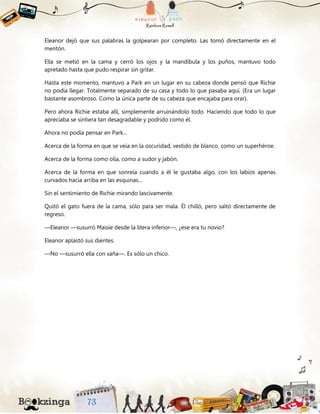 Eleanor dejó que sus palabras la golpearan por completo. Las tomó directamente en el
mentón.
Ella se metió en la cama y cerró los ojos y la mandíbula y los puños, mantuvo todo
apretado hasta que pudo respirar sin gritar.
Hasta este momento, mantuvo a Park en un lugar en su cabeza donde pensó que Richie
no podía llegar. Totalmente separado de su casa y todo lo que pasaba aquí. (Era un lugar
bastante asombroso. Como la única parte de su cabeza que encajaba para orar).
Pero ahora Richie estaba allí, simplemente arruinándolo todo. Haciendo que todo lo que
apreciaba se sintiera tan desagradable y podrido como él.
Ahora no podía pensar en Park...
Acerca de la forma en que se veía en la oscuridad, vestido de blanco, como un superhéroe.
Acerca de la forma como olía, como a sudor y jabón.
Acerca de la forma en que sonreía cuando a él le gustaba algo, con los labios apenas
curvados hacia arriba en las esquinas...
Sin el sentimiento de Richie mirando lascivamente.
Quitó el gato fuera de la cama, sólo para ser mala. Él chilló, pero saltó directamente de
regreso.
—Eleanor —susurró Maisie desde la litera inferior—, ¿ese era tu novio?
Eleanor aplastó sus dientes.
—No —susurró ella con saña—. Es sólo un chico.
 