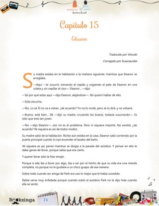 Traducido por Vitruski
Corregido por Susanauribe
u madre estaba en la habitación a la mañana siguiente, mientras que Eleanor se
arreglaba.
—Aquí —le susurró, tomando el cepillo y cogiendo el pelo de Eleanor en una
coleta y sin cepillar el rizo—. Eleanor... —dijo.
—Sé por qué estás aquí —dijo Eleanor, alejándose—. No quiero hablar de ello.
—Sólo escucha.
—No. Lo sé. Él no va a volver, ¿de acuerdo? Yo no lo invité, pero se lo diré, y no volverá.
—Bueno, está bien... Ok —dijo su madre, cruzando los brazos, todavía susurrando—. Es
sólo que eres tan joven.
—No —dijo Eleanor—, eso no es el problema. Pero ni siquiera importa. No vendrá, ¿de
acuerdo? Ni siquiera es así de todos modos.
Su madre salió de la habitación. Richie aún estaba en la casa. Eleanor salió corriendo por la
puerta principal cuando lo oyó encender el lavabo del baño.
Ni siquiera es así, pensó mientras se dirigía a la parada del autobús. Y pensar en ello le
daba ganas de llorar, porque sabía que era cierto.
Y querer llorar sólo la hizo enojar.
Porque si ella iba a llorar por algo, iba a ser por el hecho de que su vida era una mierda
completa, no porque no le gustaba a un chico guapo de esa manera.
Sobre todo cuando ser amiga de Park era casi lo mejor que le había sucedido.
Debía verse muy enfadada porque cuando subió al autobús Park no le dijo hola cuando
ella se sentó.
S
 