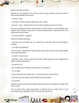 Eleanor miró hacia el pasillo.
Después de unos segundos, él se acercó y tiró de la vieja bufanda de seda que ella se
había atado alrededor de la muñeca.
—Lo siento —dijo.
—¿Por qué? —Incluso sonaba enojada. Dios, era un idiota.
—No lo sé —dijo—. Siento que tal vez yo te metí en problemas ayer por la noche...
Él le puso el pañuelo de nuevo, así que ella lo miró. Ella trató de no verse enfadada, pero
prefería verse enfadada a verse como si hubiera pasado toda la noche pensando en lo
bonitos que eran sus labios.
—¿Era ese tu padre? —preguntó.
Ella echó la cabeza hacia atrás.
—No. No, ese era el marido de mi... madre. No es realmente nada mío. Mi problema,
supongo.
—¿Te metes en problemas?
—Más o menos. —Realmente no quería hablar sobre Richie con Park. Casi le había soltado
todo a Park sobre Richie.
—Lo siento —dijo otra vez.
—Está bien —dijo—. No fue culpa tuya. De todos modos, gracias por traer Vigilantes. Me
alegro de haber podido leerlo.
—Fue genial, ¿no?
—Oh, sí. Algo brutal. Me refiero a esa parte con el comediante...
—Sí... lo siento.
—No, no quise decir eso. Quiero decir... creo que tengo que volver a leerlo.
—Lo leí de nuevo dos veces anoche. Puedes tomarlo esta noche.
—¿Sí? Gracias.
Él todavía sostenía el final de la bufanda, frotando la seda entre el pulgar y los dedos. Ella
miró su mano.
Si él la mirara ahora, sabría exactamente lo estúpida que era. Podía sentir su cara
volviéndose suave y pegajosa. Si Park la mirara ahora, sabría todo.
 