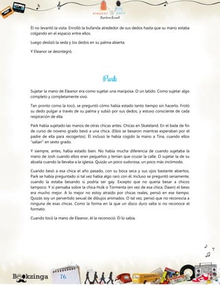 Él no levantó la vista. Enrolló la bufanda alrededor de sus dedos hasta que su mano estaba
colgando en el espacio entre ellos.
Luego deslizó la seda y los dedos en su palma abierta.
Y Eleanor se desintegró.
Sujetar la mano de Eleanor era como sujetar una mariposa. O un latido. Como sujetar algo
completo y completamente vivo.
Tan pronto como la tocó, se preguntó cómo había estado tanto tiempo sin hacerlo. Frotó
su dedo pulgar a través de su palma y subió por sus dedos, y estuvo consciente de cada
respiración de ella.
Park había sujetado las manos de otras chicas antes. Chicas en Skateland. En el baile de fin
de curso de noveno grado besó a una chica. (Ellos se besaron mientras esperaban por el
padre de ella para recogerlos). Él incluso le había cogido la mano a Tina, cuando ellos
“salían” en sexto grado.
Y siempre, antes, había estado bien. No había mucha diferencia de cuando sujetaba la
mano de Josh cuando ellos eran pequeños y tenían que cruzar la calle. O sujetar la de su
abuela cuando la llevaba a la iglesia. Quizás un poco sudorosa, un poco más incómodo.
Cuando besó a esa chica el año pasado, con su boca seca y sus ojos bastante abiertos,
Park se había preguntado si tal vez había algo raro con él. Incluso se preguntó seriamente,
cuando la estaba besando si podría ser gay. Excepto que no quería besar a chicos
tampoco. Y si pensaba sobre la chica Hulk o Tormenta (en vez de esa chica, Dawn) el beso
era mucho mejor. A lo mejor no estoy atraído por chicas reales, pensó en ese tiempo.
Quizás soy un pervertido sexual de dibujos animados. O tal vez, pensó que no reconocía a
ninguna de esas chicas. Como la forma en la que un disco duro salta si no reconoce el
formato.
Cuando tocó la mano de Eleanor, él la reconoció. Él lo sabía.
 