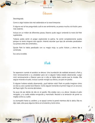 Desintegrada.
Como si algo hubiera ido mal radiándola en la nave Enterprise.
Si alguna vez te has preguntado cuál es ese sentimiento, se parece mucho a la fusión, pero
más violento.
Incluso en un millón de diferentes piezas, Eleanor pudo seguir sintiendo la mano de Park
sujetándola.
Todavía podía sentir el pulgar explorando la palma. Se sentó completamente quieta
porque no tenía ninguna otra opción. Intentó recordar que tipo de animales paralizaban
sus presas antes de comérselos...
Quizás Park le había paralizado con su magia ninja, su puño Vulcan, y ahora iba a
comérsela.
Eso sería increíble.
Se separaron cuando el autobús se detuvo. Una inundación de realidad atravesó a Park y
miró nerviosamente a su alrededor para ver si alguien había estado observando. Luego
miró nerviosamente a Eleanor para ver si ella se había dado cuenta que la miraba. Ella
seguía mirando el suelo, incluso cuando recogió sus libros y se paró en pasillo.
Si alguien hubiera estado observando, ¿qué habrían visto? Park no podía imaginar cómo
se veía su cara cuando tocó Eleanor. Como alguien tomando el primer trago en un anuncio
de Pepsi Light. Por encima del éxtasis.
Se puso de pie detrás de ella en el pasillo. Ella estaba casi a su altura. Llevaba el pelo
recogido, y su cuello estaba enrojecido y manchado. Resistió a la tentación de poner su
mejilla contra su cuello.
La acompañó hasta su casillero, y se apoyó contra la pared mientras ella lo abría. Ella no
dijo nada, sólo puso algunos libros en el estante y tomó otros.
 