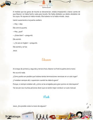 A medida que las ganas de tocarla se desvanecían, estaba empezando a darse cuenta de
que Eleanor no había hecho nada para tocarle. No había doblado sus dedos alrededor de
los suyos. Ni siquiera lo había mirado. Ella todavía no lo había mirado. Jesús.
Llamó suavemente a la puerta casillero.
—Hey —dijo.
Ella cerró la puerta.
—Hey, ¿qué?
—¿Estas bien? —preguntó.
Ella asintió.
—¿Te veo en Inglés? —preguntó.
Ella asintió y se fue.
Jesús.
A lo largo de primera y segunda y tercera hora, Eleanor se frotó la palma de la mano.
No ocurrió nada.
¿Cómo podría ser posible que hubiera tantas terminaciones nerviosas en un solo lugar?
¿Y estaban siempre allí, o aparecían cuando les daba la gana?
Porque, si siempre estaban allí, ¿cómo se las arreglaba para girar pomos sin desmayarse?
Tal vez por eso muchas personas dicen que se siente mejor conducir un auto manual.
Jesús. ¿Era posible violar la mano de alguien?
 