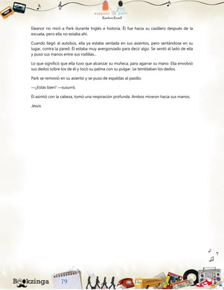 Eleanor no miró a Park durante Inglés e historia. Él fue hacia su casillero después de la
escuela, pero ella no estaba ahí.
Cuando llegó al autobús, ella ya estaba sentada en sus asientos, pero sentándose en su
lugar, contra la pared. Él estaba muy avergonzado para decir algo. Se sentó al lado de ella
y puso sus manos entre sus rodillas...
Lo que significó que ella tuvo que alcanzar su muñeca, para agarrar su mano. Ella envolvió
sus dedos sobre los de él y tocó su palma con su pulgar. Le temblaban los dedos.
Park se removió en su asiento y se puso de espaldas al pasillo.
—¿Estás bien? —susurró.
Él asintió con la cabeza, tomó una respiración profunda. Ambos miraron hacia sus manos.
Jesús.
 