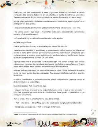 Park lo escuchó, pero no respondió. A veces, si ignorabas a Steve por un minuto, el pasaría
a molestar otra persona. Saber eso era el ochenta por ciento de sobrevivir teniendo a
Steve como tu vecino. El otro veinte por ciento se trataba de mantener la cabeza abajo…
Lo cual a Park se le había olvidado momentáneamente. Una bola de papel lo golpeó en la
parte posterior de la cabeza.
—Esas eran mis notas de Desarrollo y Crecimiento Humano, cabeza hueca —dijo Tina.
—Lo siento, cariño —dijo Steve—. Te enseñaré todo acerca del desarrollo y crecimiento
humano. ¿Qué necesitas saber?
—Enséñale el Kung fu estilo del mono borracho —dijo alguien.
—¡PARK! —gritó Steve.
Park se quitó sus audífonos y se volvió a la parte trasera del autobús.
Steve le estaba llamando la atención en el último asiento. Incluso sentado, su cabeza casi
tocaba el techo. Steve siempre parecía como si estuviera rodeado con inmobiliario para
muñecas. Desde el séptimo grado lucía como un hombre maduro, y eso fue antes de que
le creciera completamente la barba. Un poco antes.
Algunas veces Park se preguntaba si Steve estaba con Tina porque lo hacía lucir incluso
más como un monstruo. La mayoría de las chicas de Los Flats eran pequeñas, pero Tina no
podía medir más de metro y medio. Incluyendo su abundante cabello.
Una vez, en la escuela media, un tipo había tratado de joder a Steve hablándole acerca de
cómo era mejor que no dejara embarazada a Tina, porque si lo hacía, sus bebés gigantes
la matarían.
—Saldrán reventándole el estómago como en Aliens5
—dijo el chico. Steve se rompió el
dedo meñique en la cara del tipo.
Cuando el papá de Park escuchó eso, dijo:
—Alguien tiene que enseñarle a ese pequeño luchador como es que se hace un puño. —
Pero Park esperaba que nadie lo hiciera. El chico que Steve golpeó no pudo abrir su ojo
como por una semana.
Park le lanzó a Tina su tarea hecha una bola. Ella la atrapó.
—Park —dijo Steve—, dile a Mikey acerca del karate estilo Kung fu del mono borracho.
—No sé nada acerca de eso. —Park se encogió de hombros.
5
Aliens: es una película estadounidense de ciencia ficción y terror dirigida por Ridley Scott y estrenada en 1979.
 
