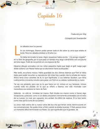 Traducido por 5hip
Corregido por Susanauribe
os sábados eran los peores.
En los domingos, Eleanor podía pensar todo el día sobre lo cerca que estaba el
lunes. Pero los sábados estaban a 10 años luz.
Ya había terminado la tarea. Algún asqueroso había escrito "¿Te pongo mojada?"
en su libro de geografía, por lo que pasó un tiempo muy largo cubriéndolo con una pluma
de tinta negra. Trató de convertirlo en una especie de flor.
Observó dibujos animados con los niños pequeños hasta que llegó el golf, luego jugó
doble solitario con Maisie hasta que se aburrieron hasta la estupidez.
Más tarde, escucharía música. Había guardado las dos últimas baterías que Park le había
dado para poder escuchar su reproductor de cintas hoy cuando más lo echaba de menos.
Ahora tenía cinco cassettes de él; lo que significaba, si sus baterías duraban, que tenía
cuatrocientos cincuenta minutos para pasar con Park en su cabeza, sosteniendo su mano.
Tal vez era estúpido, pero eso es lo que hacía con él, incluso en sus fantasías; incluso
cuando todo era posible. En lo que se refiere a Eleanor, eso sólo mostraba cuán
maravilloso era sostener la mano de Park.
(Además no sólo se tomaban las manos. Park tocaba sus manos como si fueran algo
excepcional y precioso, como si sus dedos estuvieran íntimamente conectados con el resto
de su cuerpo. Lo cual, por supuesto, era verdad. Era difícil de explicar. Él la hizo sentir
como más que la suma de sus partes).
Lo único malo acerca de su nueva rutina del bus era que tenían serias disminuciones en
sus conversaciones. No podía mirar a Park cuando la estaba tocando. Y Park parecía tener
un momento difícil terminando sus frases. (Lo que significaba que le gustaba. Ja).
L
 