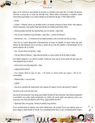 Ayer, en el camino a casa desde la escuela, su autobús tuvo que dar un rodeo de quince
minutos a causa de un tubo de drenaje roto. Steve había comenzado a maldecir sobre
cómo tenía que llegar a su nuevo trabajo en la estación de gas. Y Park había dicho:
—Guau.
—¿Qué? —Eleanor ahora se sentaba junto a la pared, porque la hacía sentir más segura,
menos expuesta. Casi podía fingir que tenían el autobús para ellos solos.
—Ahora puedo reventar las alcantarillas con mi mente —dijo Park.
—Eso es una mutación muy limitada —dijo ella—. ¿Cómo te llaman?
—Me llaman... eh... —Y entonces él se había echado a reír y tiró de uno de sus rizos.
(Eso fue un nuevo desarrollo impresionante, el tocar el cabello. A veces había ido por
detrás de ella después de la escuela, y tirado de su cola de caballo o tamborileado en la
parte superior de su moño).
—Yo... no sé cómo me llaman —dijo.
—Tal vez Obras Públicas —dijo ella poniendo su mano sobre la de él, dedo a dedo.
Sus dedos llegaron a su último nudillo. Puede ser que sea la única parte de ella que era
más pequeña que la de él.
—Eres como una niña pequeña —dijo.
—¿Qué quieres decir?
—Tus manos. Sólo es que se ven... —Él tomó su mano entre las suyas—. No lo sé...
vulnerables.
—MasterTubo —susurró ella.
—¿Qué?
—Ese es tu nombre de superhéroe. No, espera, el Tubero. Como ¡allí viene El Tubero!
Se echó a reír y tiró de otro rizo.
Esa fue la conversación más larga que habían tenido en dos semanas. Ella había empezado
a escribirle una carta; había empezado un millón de veces, pero eso parecía como una
cosa que una chica de séptimo año haría. ¿Qué podría escribir?
—Querido Park, me gustas. Tienes el cabello muy bonito.
Él en verdad tenía el cabello muy lindo. Realmente, de verdad. Corto por detrás, pero un
poco largo y diseminado al frente. Era completamente lacio y casi completamente negro,
 