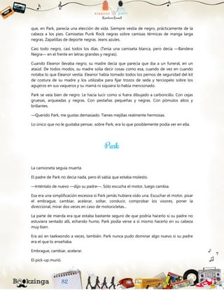 que, en Park, parecía una elección de vida. Siempre vestía de negro, prácticamente de la
cabeza a los pies. Camisetas Punk Rock negras sobre camisas térmicas de manga larga
negras. Zapatillas de deporte negras. Jeans azules.
Casi todo negro, casi todos los días. (Tenía una camiseta blanca, pero decía —Bandera
Negra— en el frente en letras grandes y negras).
Cuando Eleanor llevaba negro, su madre decía que parecía que iba a un funeral, en un
ataúd. De todos modos, su madre solía decir cosas como esa, cuando de vez en cuando
notaba lo que Eleanor vestía. Eleanor había tomado todos los pernos de seguridad del kit
de costura de su madre y los utilizaba para fijar trozos de seda y terciopelo sobre los
agujeros en sus vaqueros y su mamá ni siquiera lo había mencionado.
Park se veía bien de negro. Le hacía lucir como si fuera dibujado a carboncillo. Con cejas
gruesas, arqueadas y negras. Con pestañas pequeñas y negras. Con pómulos altos y
brillantes.
—Querido Park, me gustas demasiado. Tienes mejillas realmente hermosas.
Lo único que no le gustaba pensar, sobre Park, era lo que posiblemente podía ver en ella.
La camioneta seguía muerta.
El padre de Park no decía nada, pero él sabía que estaba molesto.
—Inténtalo de nuevo —dijo su padre—. Sólo escucha el motor, luego cambia.
Esa era una simplificación excesiva si Park jamás hubiera oído una. Escuchar el motor, pisar
el embrague, cambiar, acelerar, soltar, conducir, comprobar los visores, poner la
direccional, mirar dos veces en caso de motocicletas...
La parte de mierda era que estaba bastante seguro de que podría hacerlo si su padre no
estuviera sentado allí, echando humo. Park podía verse a sí mismo hacerlo en su cabeza
muy bien.
Era así en taekwondo a veces, también. Park nunca pudo dominar algo nuevo si su padre
era el que lo enseñaba.
Embrague, cambiar, acelerar.
El pick-up murió.
 