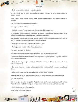 —Estás pensando demasiado —espetó su padre.
Lo cual era lo que su padre siempre decía. Cuando Park era un niño, había tratado de
discutir con él.
—No puedo evitar pensar —diría Park durante taekwondo—. No puedo apagar mi
cerebro.
—Si luchas así, alguien va a apagarlo por ti.
Embrague, cambiar, chillido.
—Inicio de nuevo... Ahora no pienses, sólo cambia... Dije, no pienses.
La camioneta murió de nuevo. Park llevó las manos a los lados y puso su cabeza en el
volante, preparándose. Su padre estaba irradiando frustración.
—Maldita sea, Park, no sé qué hacer contigo. Hemos estado trabajando en esto durante un
año. Le enseñé a tu hermano a conducir en dos semanas.
Si su madre estuviera aquí, habría cantado falta a esto:
—No hagas eso —decía—. Dos chicos. Diferentes.
Y su padre apretaría los dientes.
—Supongo que Josh no tiene ningún problema para no pensar —dijo Park.
—Llama estúpido a tu hermano todo lo que quieras —dijo su padre—. Él puede conducir
una transmisión manual.
—Pero yo sólo voy a llegar a conducir el Impala —murmuró Park en el guión—. Y es un
sistema automático.
—Ese no es el punto —medio gritó su padre. Si la madre de Park estuviera aquí, habría
dicho:
—Oiga, señor, no lo creo. Ve afuera y grítale al cielo, tú tan enojado.
¿Qué decía el hecho de que Park deseaba que su madre estuviera allí para defenderle?
Que era un cobarde.
Eso es lo que pensaba su padre. Probablemente es lo que estaba pensando ahora.
Probablemente estaba tan tranquilo porque estaba tratando de no decirlo en voz alta.
—Inténtalo de nuevo —dijo su padre.
—No —dijo Park—. He acabado.
 