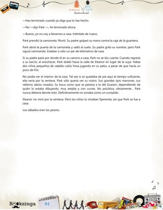 —Has terminado cuando yo diga que lo has hecho.
—No —dijo Park —, he terminado ahora.
—Bueno, yo no voy a llevarnos a casa. Inténtalo de nuevo.
Park prendió la camioneta. Murió. Su padre golpeó su mano contra la caja de la guantera.
Park abrió la puerta de la camioneta y saltó al suelo. Su padre gritó su nombre, pero Park
siguió caminando. Estaban a sólo un par de kilómetros de casa.
Si su padre pasó por donde él en su camino a casa, Park no se dio cuenta. Cuando regresó
a su barrio, al anochecer, Park dobló hacia la calle de Eleanor en lugar de la suya. Había
dos niños pequeños de cabello rubio fresa jugando en su patio, a pesar de que hacía un
poco de frío.
No podía ver el interior de la casa. Tal vez si se quedaba de pie aquí el tiempo suficiente,
ella vería por la ventana. Park sólo quería ver su rostro. Sus grandes ojos marrones, sus
rellenos labios rosados. Su boca como que se parecía a la del Guasón, dependiendo de
quién lo estaba dibujando, muy amplia y con curvas. No psicótica, obviamente... Park
nunca debería decirle esto. Definitivamente no sonaba como un cumplido.
Eleanor no miró por la ventana. Pero los niños lo miraban fijamente, así que Park se fue a
casa.
Los sábados eran los peores.
 