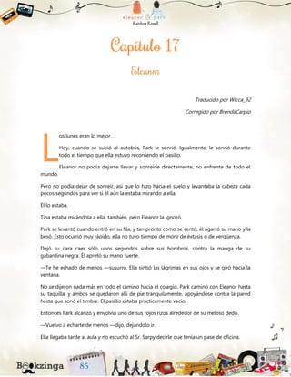 Traducido por Wicca_92
Corregido por BrendaCarpio
os lunes eran lo mejor.
Hoy, cuando se subió al autobús, Park le sonrió. Igualmente, le sonrió durante
todo el tiempo que ella estuvo recorriendo el pasillo.
Eleanor no podía dejarse llevar y sonreírle directamente, no enfrente de todo el
mundo.
Pero no podía dejar de sonreír, así que lo hizo hacia el suelo y levantaba la cabeza cada
pocos segundos para ver si él aún la estaba mirando a ella.
Él lo estaba.
Tina estaba mirándola a ella, también, pero Eleanor la ignoró.
Park se levantó cuando entró en su fila, y tan pronto como se sentó, él agarró su mano y la
besó. Esto ocurrió muy rápido, ella no tuvo tiempo de morir de éxtasis o de vergüenza.
Dejó su cara caer sólo unos segundos sobre sus hombros, contra la manga de su
gabardina negra. Él apretó su mano fuerte.
—Te he echado de menos —susurró. Ella sintió las lágrimas en sus ojos y se giró hacia la
ventana.
No se dijeron nada más en todo el camino hacia el colegio. Park caminó con Eleanor hasta
su taquilla, y ambos se quedaron allí de pie tranquilamente, apoyándose contra la pared
hasta que sonó el timbre. El pasillo estaba prácticamente vacío.
Entonces Park alcanzó y envolvió uno de sus rojos rizos alrededor de su meloso dedo.
—Vuelvo a echarte de menos —dijo, dejándolo ir.
Ella llegaba tarde al aula y no escuchó al Sr. Sarpy decirle que tenía un pase de oficina.
L
 