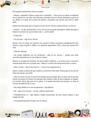 Él lo golpeó fuertemente contra su pupitre.
—Eleanor, ¡despierta! Tienes un pase de tu orientador. —Dios, él era un idiota, se alegraba
de no tenerlo en una clase real. Mientras caminaba hacia la oficina, deslizaba la yema de
sus dedos a lo largo de la pared de ladrillo y tarareaba una canción que Park le había
dado.
Estaba tan encantada, que ni siquiera sonrió a la Sra. Dunne cuando entró en su oficina.
—Eleanor —le dijo, abrazándola. La Sra. Dunne era una gran abrazadora. Había abrazado a
Eleanor la primera vez que la había visto—. ¿Cómo estás?
—Estoy bien
—Te veo bien —dijo la Sra. Dunne.
Eleanor miró su jersey (un hombre muy gordo lo había comprado probablemente para
llevarlo a jugar al golf en 1968) y sus vaqueros agujereados. Dios, ¿cómo iba siempre tan
mal?
—Gracias, supongo.
—He estado hablando con tus profesores —dijo la Sra. Dunne—. ¿Sabías que estás
sacando sobresalientes en casi todas tus clases?
Eleanor se encogió de hombros. No tenía cable o teléfono, y se sentía como si estuviera
viviendo bajo tierra en su propia casa... Había un montón de tiempo para hacer su tarea.
—Bien, lo estás —dijo la Sra. Dunne—. Y estoy muy orgullosa de ti.
Eleanor estaba contenta de que hubiera un escritorio entre ellas. Parecía que la Sra. Dunne
tenía otro abrazo que darle.
—Pero no es por eso por lo que te he llamado para que bajes aquí. La razón por la que has
venido es porque he tenido una llamada esta mañana, antes de que empezara el colegio.
Un hombre llamó, dijo que era tu padre. Y él estaba llamando aquí porque no tenía el
número de teléfono de tu casa...
—No tengo teléfono en casa actualmente —dijo Eleanor.
—Ah —dijo la Sra. Dunne—. Ya veo. ¿Sabe tu padre eso?
—Probablemente no —dijo Eleanor. Estaba sorprendida de que incluso supiera a que
colegio iba ella.
—¿Te gustaría llamarlo? Podrías usar mi oficina.
 