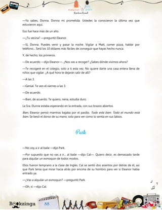 —Ya sabes, Donna. Donna mi prometida. Ustedes la conocieron la última vez que
estuvieron aquí.
Eso fue hace más de un año.
—¿Tu vecina? —preguntó Eleanor.
—Sí, Donna. Puedes venir y pasar la noche. Vigilar a Matt, comer pizza, hablar por
teléfono... Será los 10 dólares más fáciles de conseguir que hayas hecho nunca.
Y, de hecho, los primeros.
—De acuerdo —dijo Eleanor—. ¿Nos vas a recoger? ¿Sabes dónde vivimos ahora?
—Te recogeré en el colegio, solo a ti esta vez. No quiere darte una casa entera llena de
niños que vigilar. ¿A qué hora te dejarán salir de allí?
—A las 3.
—Genial. Te veo el viernes a las 3.
—De acuerdo.
—Bien, de acuerdo. Te quiero, nena, estudia duro.
La Sra. Dunne estaba esperando en la entrada, con sus brazos abiertos.
Bien, Eleanor pensó mientras bajaba por el pasillo. Todo está bien. Todo el mundo está
bien. Se besó el dorso de su mano, solo para ver como lo sentía en sus labios.
—No voy a ir al baile —dijo Park.
—Por supuesto que no vas a ir... al baile —dijo Cal—. Quiero decir, es demasiado tarde
para alquilar un esmoquin de todos modos.
Ellos fueron temprano a la clase de Inglés. Cal se sentó dos asientos por detrás de él, así
que Park tenía que mirar hacia atrás por encima de su hombro para ver si Eleanor había
entrado ya.
—¿Vas a alquilar un esmoquin? —preguntó Park.
—Oh, sí —dijo Cal.
 