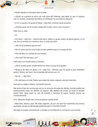 —Nadie alquila un esmoquin para el baile.
—¿Quién va a parecer el chico con más clase allí? Además, qué sabes tú, que ni siquiera
vas a ir al baile. ¿El partido de fútbol, sin embargo? Es una historia diferente.
—A mí ni siquiera me gusta el fútbol —dijo Park, mirando hacia la puerta.
—¿Podrías parar de ser el peor amigo del mundo, como, cinco minutos?
Park miró su reloj.
—Sí.
—Por favor —dijo Cal—. Hazme este favor. Habrá un grupo entero de gente genial, y si tú
vas, Kim se sentará con nosotros. Eres un imán para Kim.
—¿No ves el problema que es eso?
—No. Es como que he encontrado el cebo perfecto para mi trampa de Kim.
—Para de decir su nombre de esa manera.
—¿Por qué? No está aquí, ¿no?
Park echó una mirada sobre su hombro.
—¿No te puede gustar simplemente una chica a la que tú le gustes?
—Ninguna de ellas me gusta a mí —dijo Cal—. Permito que me guste la que realmente
quiero. Vamos, por favor. Ven al partido del viernes, por mí.
—No sé.... —dijo Park.
—Oh, qué pasa con ella. Parece que acaba de matar a alguien sólo por diversión.
Park giró su cabeza. Eleanor. Sonriendo hacia él.
Ella tenía el tipo de sonrisa que ves en un anuncio de pasta de dientes, donde puedes ver
prácticamente todos los dientes de alguien. Ella debería de sonreír así todo el tiempo,
pensó Park; haría pasar su cara de extraña a hermosa. Él quería hacerla sonreír así
constantemente.
El Sr. Stessman fingió caer contra la pizarra cuando entró.
—Bien Dios, Eleanor, para. Me estás cegando. ¿Es por eso que has mantenido esa sonrisa
guardada, porque es demasiado poderosa para un hombre mortal?
Ella bajó la mirada consciente de su timidez y convirtiendo su sonrisa en una sonrisita.
 