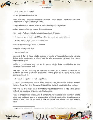 —Pero existe, ¿no es cierto?
—Creo que he escuchado de eso.
—Allí está —dijo Steve. Buscó algo para arrojarle a Mikey, pero no podía encontrar nada.
Lo señaló en su lugar—. Te lo dije, carajo.
—¿Qué demonios va a saber Sheridan acerca del kung fu? —dijo Mikey.
—¿Eres retardado? —dijo Steve—. Su mamá es china.
Mikey miró a Park con cuidado. Park sonrió y entrecerró los ojos.
—Sí, supongo que lo creo —dijo Mikey—. Siempre pensé que eras mexicano.
—Mierda, Mikey —dijo—, eres un jodido racista.
—Ella no es china —dijo Tina—. Es coreana.
—¿Quién? —preguntó Steve.
—La mama de Park.
La mamá de Park le había estado cortando el cabello a Tina desde la escuela primaria.
Ambas tenían exactamente el mismo corte de pelo, permanentes de largos rizos con un
flequillo puntiagudo.
—Ella es jodidamente sexy, eso es lo que es —dijo Steve, rompiéndose en una
carcajada—. Sin ofender, Park.
Park logró dar otra sonrisa y se escabulló de nuevo en su asiento, poniéndose sus
audífonos de nuevo y subiendo el volumen. Todavía podía oír a Steve y Mikey, cuatro
asientos detrás de él.
—¿Pero cuál es el jodido punto? —dijo Mikey.
—Amigo, ¿quisieras pelear con un mono borracho? Son jodidamente grandes. Hombre,
como en EveryWhich Way But Loose6
. Imagínate ese bastardo volviéndose loco contigo.
Park notó a la chica nueva casi al mismo tiempo que todo el mundo lo hizo. Estaba parada
en frente del bus, cerca del primer asiento disponible.
Había un chico sentado allí sólo, uno de primer año. Puso su bolso en el asiento de al lado,
luego miró hacia otro lado. A lo largo del bus, los demás que estaban sentados solos se
movieron a las orillas de sus asientos. Park escuchó la risita de Tina; ella vivía de estas
cosas.
6
EveryWhich Way But Loose: es una película de comedia de aventura del año 1978, publicado por Warner Brothers.
 