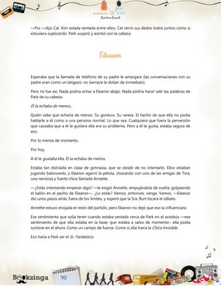 —Pss —dijo Cal. Kim estada sentada entre ellos. Cal cerró sus dedos todos juntos como si
estuviera suplicando. Park suspiró y asintió con la cabeza.
Esperaba que la llamada de teléfono de su padre le amargara (las conversaciones con su
padre eran como un latigazo; no siempre le dolían de inmediato).
Pero no fue así. Nada podría echar a Eleanor abajo. Nada podría hacer salir las palabras de
Park de su cabeza.
Él la echaba de menos...
Quién sabe qué echaría de menos. Su gordura. Su rareza. El hecho de que ella no podía
hablarle a él como a una persona normal. Lo que sea. Cualquiera que fuera la perversión
que causaba que a él le gustara ella era su problema. Pero a él le gusta, estaba segura de
eso.
Por lo menos de momento.
Por hoy.
A él le gustaba ella. Él la echaba de menos.
Estaba tan distraída en clase de gimnasia, que se olvidó de no intentarlo. Ellos estaban
jugando baloncesto, y Eleanor agarró la pelota, chocando con uno de las amigas de Tina,
una nerviosa y fuerte chica llamada Annette.
—¿Estás intentando empezar algo? —le exigió Annette, empujándola de vuelta, golpeando
el balón en el pecho de Eleanor—. ¿Lo estás? Vamos, entonces, venga. Vamos. —Eleanor
dio unos pasos atrás, fuera de los límites, y esperó que la Sra. Burt tocara el silbato.
Annette estuvo enojada el resto del partido, pero Eleanor no dejó que eso la influenciara.
Ese sentimiento que solía tener cuando estaba sentada cerca de Park en el autobús —ese
sentimiento de que ella estaba en la base, que estaba a salvo de momento– ella podía
sumirse en el ahora. Como un campo de fuerza. Como si ella fuera la Chica Invisible.
Eso haría a Park ser el Sr. Fantástico.
 