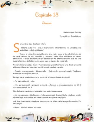 Traducido por Shadowy
Corregido por BrendaCarpio
u mamá no iba a dejarla ser niñera.
—Él tiene cuatro hijos —dijo su madre. Estaba estirando masa con un rodillo para
las tortillas—. ¿Se le olvidó eso?
Eleanor le había dicho estúpidamente a su madre sobre la llamada telefónica de
su papá delante de sus hermanos y hermana, todos ellos realmente se habían
emocionado. Y luego Eleanor tuvo que decirles que no estaban invitados, que era sólo
cuidar a los niños, de todos modos, y que papá ni siquiera iba a estar allí.
Mouse había empezado a llorar, y Maisie se enojó y salió hecha una furia. Ben le preguntó
a Eleanor si llamaría a papá para ver si él también podía ir a ayudar.
—Tu padre es un personaje —dijo su madre—. Cada vez, les rompe el corazón. Y cada vez,
espera que yo recoja los pedazos.
Recoger, barrer, era lo mismo en el mundo de su madre. Eleanor no discutió.
—Por favor, déjame ir —dijo.
—¿Por qué quieres ir? —preguntó su mamá—. ¿Por qué te preocupas siquiera por él? Él
nunca se preocupó por ti.
Dios. Incluso si era cierto, todavía dolía escucharlo de esa manera.
—No me preocupa —dijo Eleanor—. Sólo necesito salir de aquí. No he estado en ningún
lugar excepto la escuela en dos meses. Además, él dijo que me pagará.
—Si tiene dinero extra estando de brazos cruzados, tal vez debería pagar la manutención
de sus hijos.
—Mamá… son diez dólares. Por favor.
S
 