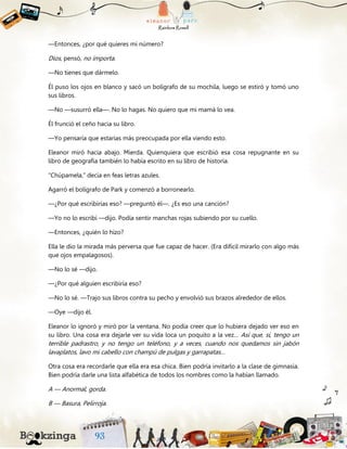 —Entonces, ¿por qué quieres mi número?
Dios, pensó, no importa.
—No tienes que dármelo.
Él puso los ojos en blanco y sacó un bolígrafo de su mochila, luego se estiró y tomó uno
sus libros.
—No —susurró ella—. No lo hagas. No quiero que mi mamá lo vea.
Él frunció el ceño hacia su libro.
—Yo pensaría que estarías más preocupada por ella viendo esto.
Eleanor miró hacia abajo. Mierda. Quienquiera que escribió esa cosa repugnante en su
libro de geografía también lo había escrito en su libro de historia.
“Chúpamela,” decía en feas letras azules.
Agarró el bolígrafo de Park y comenzó a borronearlo.
—¿Por qué escribirías eso? —preguntó él—. ¿Es eso una canción?
—Yo no lo escribí —dijo. Podía sentir manchas rojas subiendo por su cuello.
—Entonces, ¿quién lo hizo?
Ella le dio la mirada más perversa que fue capaz de hacer. (Era difícil mirarlo con algo más
que ojos empalagosos).
—No lo sé —dijo.
—¿Por qué alguien escribiría eso?
—No lo sé. —Trajo sus libros contra su pecho y envolvió sus brazos alrededor de ellos.
—Oye —dijo él.
Eleanor lo ignoró y miró por la ventana. No podía creer que lo hubiera dejado ver eso en
su libro. Una cosa era dejarle ver su vida loca un poquito a la vez… Así que, sí, tengo un
terrible padrastro, y no tengo un teléfono, y a veces, cuando nos quedamos sin jabón
lavaplatos, lavo mi cabello con champú de pulgas y garrapatas…
Otra cosa era recordarle que ella era esa chica. Bien podría invitarlo a la clase de gimnasia.
Bien podría darle una lista alfabética de todos los nombres como la habían llamado.
A — Anormal, gorda.
B — Basura, Pelirroja.
 