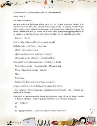 Probablemente él intentaría preguntarle por qué era esa chica.
—Hey —dijo él.
Ella negó con la cabeza.
No serviría de nada decirle que ella no había sido esa chica en su antigua escuela. Sí, se
habían burlado de ella antes. Siempre había chicos crueles —y siempre, siempre había
chicas crueles— pero había tenido amigos en su antigua escuela. Había tenido gente con
la que comer el almuerzo y a las que pasar notas. Gente que solía escogerla para estar en
su equipo en la clase de gimnasia sólo porque pensaban que era agradable y divertida.
—Eleanor… —dijo él.
Pero no había nadie como Park en su antigua escuela.
No había nadie como Park en ningún lugar.
—¿Qué? —dijo hacia la ventana.
—¿Cómo vas a llamarme si no tienes mi número?
—¿Quién dijo que iba a llamarte? —Abrazó sus libros.
Él se recostó contra ella, presionando su hombro en el de ella.
—No te enojes conmigo —dijo, suspirando—. Me vuelve loco.
—Nunca estoy enojada contigo —dijo ella.
—Claro.
—No lo estoy.
—Simplemente debes estar muy enojada cerca de mí.
Empujó su hombro contra el de él y sonrió a pesar de sí misma.
—Voy a estar de niñera en la casa de mi papá el viernes en la noche —dijo—. Y él dijo que
podía usar el teléfono.
Park volvió la cara ansiosamente. Estaba dolorosamente cerca a la de ella. Podría besarlo
—o darle un cabezazo— antes de que él jamás tuviera la oportunidad de alejarse.
—¿Sí? —preguntó.
—Sí.
—Sí —dijo él, sonriendo—. ¿Pero no me dejarás escribir mi número?
 