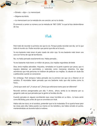 —Dímelo —dijo—. Lo memorizaré.
—Déjame escribirlo.
—Lo memorizaré con la melodía de una canción, así no lo olvido.
Él comenzó a cantar su número con la melodía de “867-5309,” lo que la hizo desternillarse
de risa.
Park trató de recordar la primera vez que la vio. Porque podía recordar ese día, ver lo que
todo el mundo vio. Podía recordar que pensó que ella se lo buscó...
Ya era bastante malo tener el pelo rizado de color rojo. Ya era bastante malo tener una
cara con forma de caja de bombones.
No, no había pensado exactamente eso. Había pensado...
Ya era bastante malo tener un millón de pecas y las mejillas regordetas de bebé.
Dios, tenía mejillas adorables. Hoyuelos, rematados en la parte superior por pecas, que ni
siquiera deberían ser permitidos, y redondas como manzanas silvestres. Era algo
asombroso que más personas no trataran de pellizcar sus mejillas. Su abuela sin duda iba
a pellizcarlas cuando se conocieran.
Sin embargo, Park tampoco había pensado eso la primera vez que vio a Eleanor en el
autobús. Él recordaba haber pensado que era bastante malo que ella luciera como lo
hacía...
¿Tenía que vestir así? ¿Y actuar así? ¿Tenía que esforzarse tanto para ser diferente?
Recordó sentirse avergonzados por ella. Y ahora... ahora, sentía la ira elevarse por su
garganta cada vez que pensaba que la gente se burlaba de ella.
Cuando pensaba en alguien escribiendo esas cosas horribles en su libro... lo hacía sentir
como Bill Bixby justo antes de que se convirtiera en Hulk.
Había sido tan duro, en el autobús, pretender que no le molestaba. Él no quería hacer peor
las cosas para ella, había puesto sus manos en los bolsillos y las había cerrado en puños,
manteniéndolas así durante toda la mañana.
 