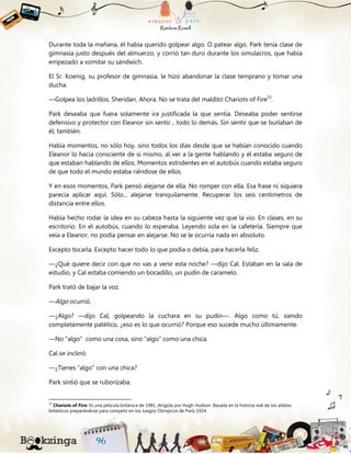 Durante toda la mañana, él había querido golpear algo. O patear algo. Park tenía clase de
gimnasia justo después del almuerzo, y corrió tan duro durante los simulacros, que había
empezado a vomitar su sándwich.
El Sr. Koenig, su profesor de gimnasia, le hizo abandonar la clase temprano y tomar una
ducha.
—Golpea los ladrillos, Sheridan. Ahora. No se trata del maldito Chariots of Fire33
.
Park deseaba que fuera solamente ira justificada la que sentía. Deseaba poder sentirse
defensivo y protector con Eleanor sin sentir... todo lo demás. Sin sentir que se burlaban de
él, también.
Había momentos, no sólo hoy, sino todos los días desde que se habían conocido cuando
Eleanor lo hacía consciente de sí mismo, al ver a la gente hablando y él estaba seguro de
que estaban hablando de ellos. Momentos estridentes en el autobús cuando estaba seguro
de que todo el mundo estaba riéndose de ellos.
Y en esos momentos, Park pensó alejarse de ella. No romper con ella. Esa frase ni siquiera
parecía aplicar aquí. Sólo... alejarse tranquilamente. Recuperar los seis centímetros de
distancia entre ellos.
Había hecho rodar la idea en su cabeza hasta la siguiente vez que la vio. En clases, en su
escritorio. En el autobús, cuando lo esperaba. Leyendo sola en la cafetería. Siempre que
veía a Eleanor, no podía pensar en alejarse. No se le ocurría nada en absoluto.
Excepto tocarla. Excepto hacer todo lo que podía o debía, para hacerla feliz.
—¿Qué quiere decir con que no vas a venir esta noche? —dijo Cal. Estaban en la sala de
estudio, y Cal estaba comiendo un bocadillo, un pudín de caramelo.
Park trató de bajar la voz.
—Algo ocurrió.
—¿Algo? —dijo Cal, golpeando la cuchara en su pudín—. Algo como tú, siendo
completamente patético, ¿eso es lo que ocurrió? Porque eso sucede mucho últimamente.
—No “algo” como una cosa, sino “algo” como una chica.
Cal se inclinó.
—¿Tienes “algo” con una chica?
Park sintió que se ruborizaba.
33
Chariots of Fire: Es una película británica de 1981, dirigida por Hugh Hudson. Basada en la historia real de los atletas
británicos preparándose para competir en los Juegos Olímpicos de París 1924.
 