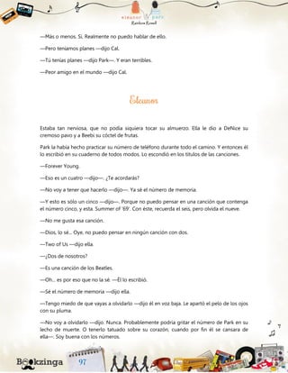 —Más o menos. Sí. Realmente no puedo hablar de ello.
—Pero teníamos planes —dijo Cal.
—Tú tenías planes —dijo Park—. Y eran terribles.
—Peor amigo en el mundo —dijo Cal.
Estaba tan nerviosa, que no podía siquiera tocar su almuerzo. Ella le dio a DeNice su
cremoso pavo y a Beebi su cóctel de frutas.
Park la había hecho practicar su número de teléfono durante todo el camino. Y entonces él
lo escribió en su cuaderno de todos modos. Lo escondió en los títulos de las canciones.
—Forever Young.
—Eso es un cuatro —dijo—. ¿Te acordarás?
—No voy a tener que hacerlo —dijo—. Ya sé el número de memoria.
—Y esto es sólo un cinco —dijo—. Porque no puedo pensar en una canción que contenga
el número cinco, y esta. Summer of '69'. Con éste, recuerda el seis, pero olvida el nueve.
—No me gusta esa canción.
—Dios, lo sé... Oye, no puedo pensar en ningún canción con dos.
—Two of Us —dijo ella.
—¿Dos de nosotros?
—Es una canción de los Beatles.
—Oh... es por eso que no la sé. —Él lo escribió.
—Sé el número de memoria —dijo ella.
—Tengo miedo de que vayas a olvidarlo —dijo él en voz baja. Le apartó el pelo de los ojos
con su pluma.
—No voy a olvidarlo —dijo. Nunca. Probablemente podría gritar el número de Park en su
lecho de muerte. O tenerlo tatuado sobre su corazón, cuando por fin él se cansara de
ella—. Soy buena con los números.
 