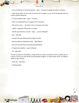 —Si no me llamas la noche del viernes —dijo—. Porque no puede recordar mi número...
—Qué hay de esto, te voy a dar el número de mi padre, y si yo no te he llamado para las
nueve, puedes llamarme.
—Es una excelente idea —dijo—. En serio.
—Pero no puedes llamar en cualquier otro momento.
—Me siento como... —Se echó a reír y miró hacia otro lado.
—¿Qué?—preguntó. Ella le dio un codazo.
—Siento que tenemos una cita —dijo—. ¿Eso es estúpido?
—No —dijo ella.
—A pesar de que estamos juntos todos los días...
—Nunca estamos realmente juntos —dijo Eleanor.
—Es como que tenemos cincuenta acompañantes.
—Chaperones hostiles —susurró Eleanor.
—Sí —dijo Park.
Él puso su pluma en el bolsillo, y luego tomó su mano y la sostuvo contra su pecho por un
minuto. Fue la cosa más bonita que ella podía imaginar. Le hacía querer tener sus bebés y
darle sus dos riñones.
—Una cita —dijo Park.
—Prácticamente.
 
