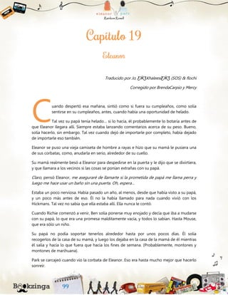 Traducido por Jo, ƸӜƷKhaleesiƸӜƷ (SOS) & flochi
Corregido por BrendaCarpio y Mercy
uando despertó esa mañana, sintió como si fuera su cumpleaños, como solía
sentirse en su cumpleaños, antes, cuando había una oportunidad de helado.
Tal vez su papá tenía helado… si lo hacía, él probablemente lo botaría antes de
que Eleanor llegara allí. Siempre estaba lanzando comentarios acerca de su peso. Bueno,
solía hacerlo, sin embargo. Tal vez cuando dejó de importarle por completo, había dejado
de importarle eso también.
Eleanor se puso una vieja camiseta de hombre a rayas e hizo que su mamá le pusiera una
de sus corbatas, como, anudarla en serio, alrededor de su cuello.
Su mamá realmente besó a Eleanor para despedirse en la puerta y le dijo que se divirtiera,
y que llamara a los vecinos si las cosas se ponían extrañas con su papá.
Claro, pensó Eleanor, me aseguraré de llamarte si la prometida de papá me llama perra y
luego me hace usar un baño sin una puerta. Oh, espera…
Estaba un poco nerviosa. Había pasado un año, al menos, desde que había visto a su papá,
y un poco más antes de eso. Él no la había llamado para nada cuando vivió con los
Hickmans. Tal vez no sabía que ella estaba allí. Ella nunca le contó.
Cuando Richie comenzó a venir, Ben solía ponerse muy enojado y decía que iba a mudarse
con su papá, lo que era una promesa malditamente vacía, y todos lo sabían. Hasta Mouse,
que era sólo un niño.
Su papá no podía soportar tenerlos alrededor hasta por unos pocos días. Él solía
recogerlos de la casa de su mamá, y luego los dejaba en la casa de la mamá de él mientras
él salía y hacía lo que fuera que hacía los fines de semana. (Probablemente, montones y
montones de marihuana).
Park se carcajeó cuando vio la corbata de Eleanor. Eso era hasta mucho mejor que hacerlo
sonreír.
C
 