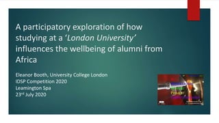 A participatory exploration of how
studying at a ‘London University’
influences the wellbeing of alumni from
Africa
Eleanor Booth, University College London
IDSP Competition 2020
Leamington Spa
23rd July 2020
 