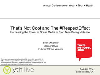 That’s Not Cool and The #RespectEffect
Harnessing the Power of Social Media to Stop Teen Dating Violence
Brian O’Connor
Eleanor Davis
Futures Without Violence
April 6-8, 2014
San Francisco, CA
Annual Conference on Youth + Tech + Health
	
  
This	
  project	
  was	
  supported	
  by	
  Award	
  No.	
  2012-­‐TA-­‐AX-­‐K059	
  awarded	
  by	
  the	
  
Oﬃce	
  on	
  Violence	
  Against	
  Women.	
  The	
  opinion,	
  ﬁndings,	
  and	
  	
  conclusions	
  or	
  
recommendaHons	
  expressed	
  in	
  this	
  webinar	
  are	
  those	
  of	
  the	
  author	
  and	
  do	
  	
  not	
  
necessarily	
  reﬂect	
  the	
  view	
  of	
  the	
  Department	
  of	
  JusHce.	
  	
  
 