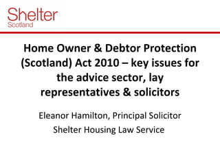 Home Owner & Debtor Protection (Scotland) Act 2010 – key issues for the advice sector, lay representatives & solicitors Eleanor Hamilton, Principal Solicitor Shelter Housing Law Service  