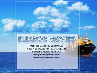 Mob: 055-2154542 / 0522748109
+ 971-4-3517722 / Fax : 971-4-3517722
Bur Dubai Musala Road,UAE
info@eleanormovers.com
www.eleanormovers.com
 
