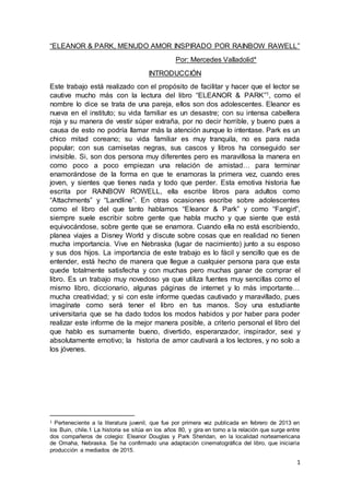 1
“ELEANOR & PARK, MENUDO AMOR INSPIRADO POR RAINBOW RAWELL”
Por: Mercedes Valladolid*
INTRODUCCIÓN
Este trabajo está realizado con el propósito de facilitar y hacer que el lector se
cautive mucho más con la lectura del libro “ELEANOR & PARK”1, como el
nombre lo dice se trata de una pareja, ellos son dos adolescentes. Eleanor es
nueva en el instituto; su vida familiar es un desastre; con su intensa cabellera
roja y su manera de vestir súper extraña, por no decir horrible, y bueno pues a
causa de esto no podría llamar más la atención aunque lo intentase. Park es un
chico mitad coreano; su vida familiar es muy tranquila, no es para nada
popular; con sus camisetas negras, sus cascos y libros ha conseguido ser
invisible. Si, son dos persona muy diferentes pero es maravillosa la manera en
como poco a poco empiezan una relación de amistad… para terminar
enamorándose de la forma en que te enamoras la primera vez, cuando eres
joven, y sientes que tienes nada y todo que perder. Esta emotiva historia fue
escrita por RAINBOW ROWELL, ella escribe libros para adultos como
“Attachments” y “Landline”. En otras ocasiones escribe sobre adolescentes
como el libro del que tanto hablamos “Eleanor & Park” y como “Fangirl”,
siempre suele escribir sobre gente que habla mucho y que siente que está
equivocándose, sobre gente que se enamora. Cuando ella no está escribiendo,
planea viajes a Disney World y discute sobre cosas que en realidad no tienen
mucha importancia. Vive en Nebraska (lugar de nacimiento) junto a su esposo
y sus dos hijos. La importancia de este trabajo es lo fácil y sencillo que es de
entender, está hecho de manera que llegue a cualquier persona para que esta
quede totalmente satisfecha y con muchas pero muchas ganar de comprar el
libro. Es un trabajo muy novedoso ya que utiliza fuentes muy sencillas como el
mismo libro, diccionario, algunas páginas de internet y lo más importante…
mucha creatividad; y si con este informe quedas cautivado y maravillado, pues
imagínate como será tener el libro en tus manos. Soy una estudiante
universitaria que se ha dado todos los modos habidos y por haber para poder
realizar este informe de la mejor manera posible, a criterio personal el libro del
que hablo es sumamente bueno, divertido, esperanzador, inspirador, sexi y
absolutamente emotivo; la historia de amor cautivará a los lectores, y no solo a
los jóvenes.
1 Perteneciente a la literatura juvenil, que fue por primera vez publicada en febrero de 2013 en
los Buin, chile.1 La historia se sitúa en los años 80, y gira en torno a la relación que surge entre
dos compañeros de colegio: Eleanor Douglas y Park Sheridan, en la localidad norteamericana
de Omaha, Nebraska. Se ha confirmado una adaptación cinematográfica del libro, que iniciaría
producción a mediados de 2015.
 