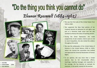 Eleanor Roosevelt (1884-1962)
                                               She was the First Lady of the United States from
                                                1933 to 1945.

                                               She supported the New Deal policies of her
                                                husband, became an advocate for civil rights, was
                                                part of a feminine trade union and she also
                                                worked to enhance the status of working women.

                                               During the Great Depression, she made
                                                programmes of job creation, tried to put an end
                                                to racial inequalities, she also visited the soldiers
                                                throughout the world.

                                               She was the ambassador of the United States of
                                                America in the United Nations (1945 at 1953),
                                                where she chaired the committee that drafted
                                                and approved the Universal Declaration of Human
                                                Rights.

                                               In our opinion, she was more than a simple
                                                woman, due to her innumerable efforts,
 Ana Rita
                                                teachings, inspiring messages and especially to
 Joana Guido     11ºB                          her courage, she has become an example for
 Sara Oliveira                                 everyone in the world, namely for the women.
 