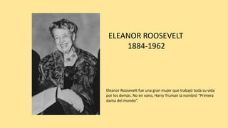 ELEANOR	ROOSEVELT
1884-1962
Eleanor	Roosevelt	fue	una	gran	mujer	que	trabajó	toda	su	vida	
por	los	demás.	No	en	vano,	Harry	Truman	la	nombró	“Primera	
dama	del	mundo”.
 