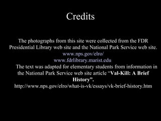 Credits The photographs from this site were collected from the FDR Presidential Library web site and the National Park Service web site. www.nps.gov/elro / www.fdrlibrary.marist.edu The text was adapted for elementary students from information in the National Park Service web site article “ Val-Kill: A Brief History”. http://www.nps.gov/elro/what-is-vk/essays/vk-brief-history.htm