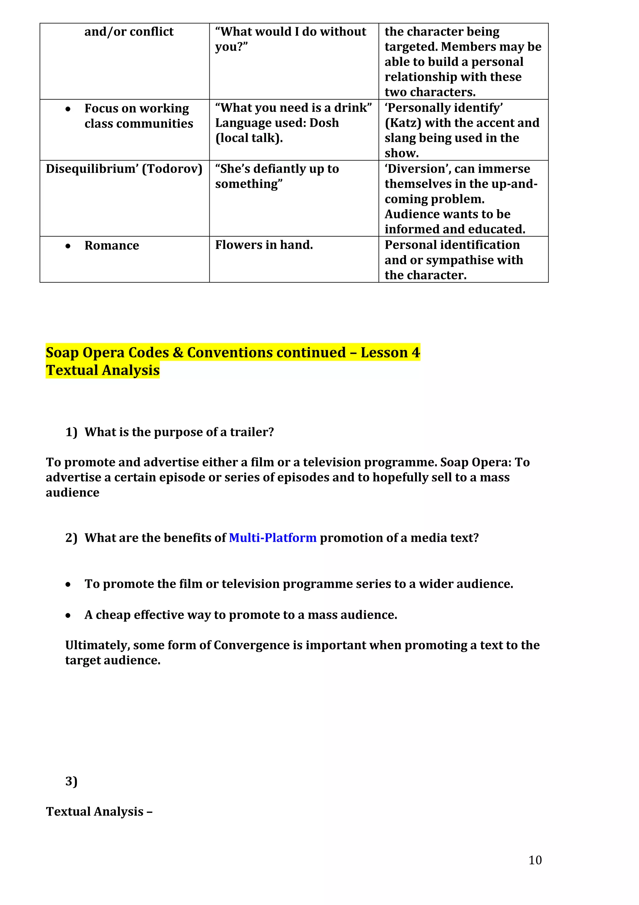 and/or conflict

“What would I do without
you?”

the character being
targeted. Members may be
able to build a personal
relationship with these
two characters.
“What you need is a drink” ‘Personally identify’
Focus on working
Language used: Dosh
(Katz) with the accent and
class communities
(local talk).
slang being used in the
show.
Disequilibrium’ (Todorov) “She’s defiantly up to
‘Diversion’, can immerse
something”
themselves in the up-andcoming problem.
Audience wants to be
informed and educated.
Flowers in hand.
Personal identification
Romance
and or sympathise with
the character.

Soap Opera Codes & Conventions continued – Lesson 4
Textual Analysis

1) What is the purpose of a trailer?
To promote and advertise either a film or a television programme. Soap Opera: To
advertise a certain episode or series of episodes and to hopefully sell to a mass
audience
2) What are the benefits of Multi-Platform promotion of a media text?
To promote the film or television programme series to a wider audience.
A cheap effective way to promote to a mass audience.
Ultimately, some form of Convergence is important when promoting a text to the
target audience.

3)
Textual Analysis –

10

 