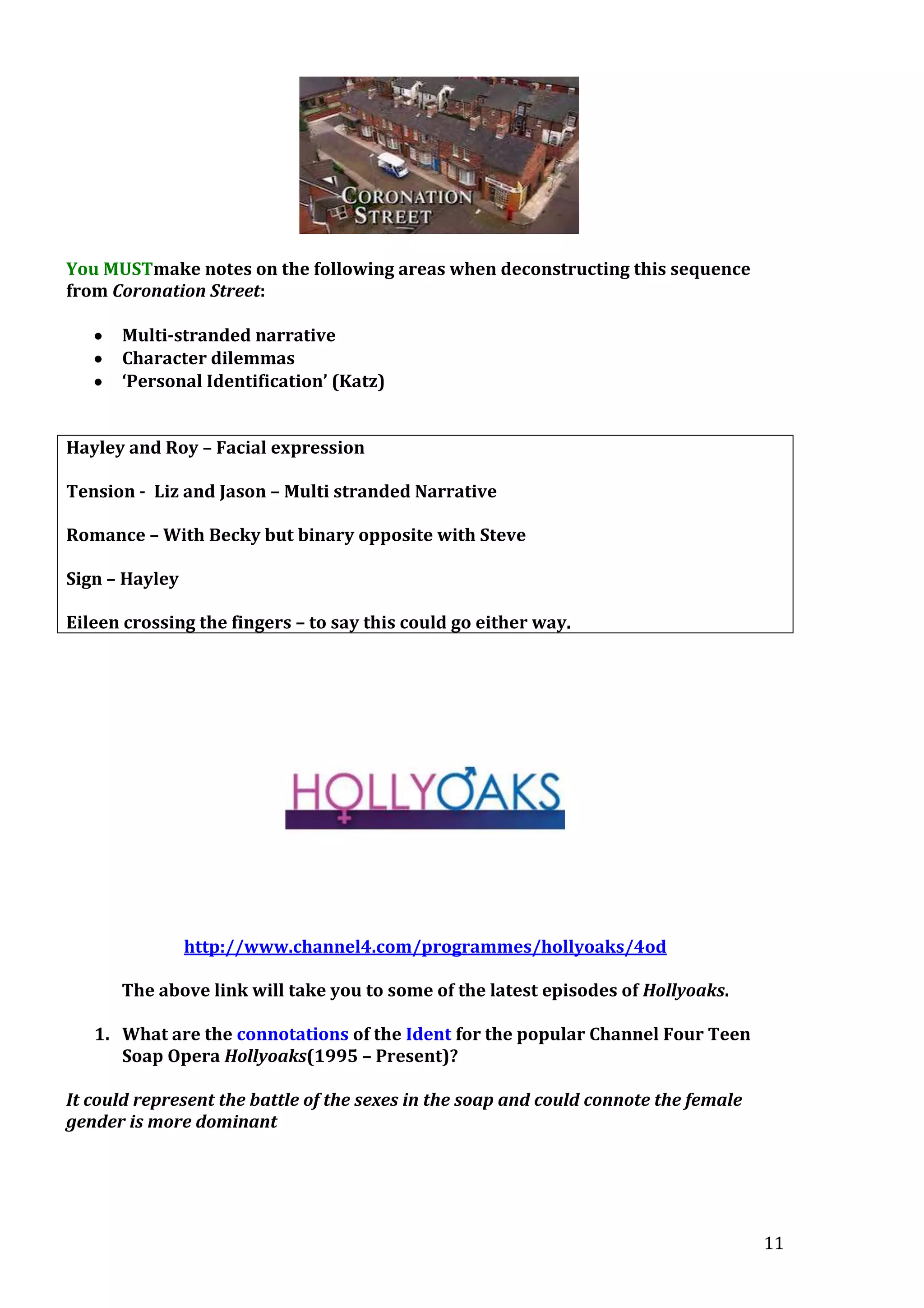 You MUSTmake notes on the following areas when deconstructing this sequence
from Coronation Street:
Multi-stranded narrative
Character dilemmas
‘Personal Identification’ (Katz)
Hayley and Roy – Facial expression
Tension - Liz and Jason – Multi stranded Narrative
Romance – With Becky but binary opposite with Steve
Sign – Hayley
Eileen crossing the fingers – to say this could go either way.

http://www.channel4.com/programmes/hollyoaks/4od
The above link will take you to some of the latest episodes of Hollyoaks.
1. What are the connotations of the Ident for the popular Channel Four Teen
Soap Opera Hollyoaks(1995 – Present)?
It could represent the battle of the sexes in the soap and could connote the female
gender is more dominant

11

 