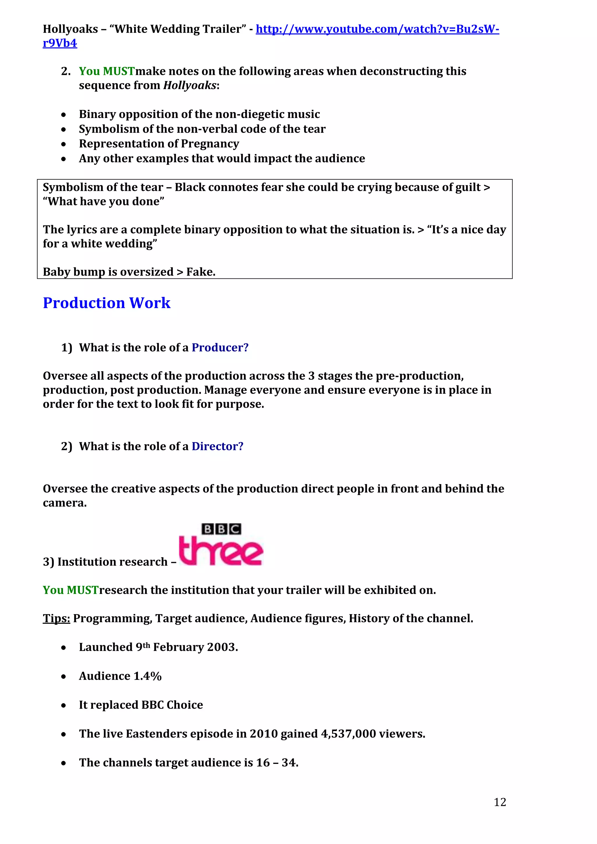 Hollyoaks – “White Wedding Trailer” - http://www.youtube.com/watch?v=Bu2sWr9Vb4
2. You MUSTmake notes on the following areas when deconstructing this
sequence from Hollyoaks:
Binary opposition of the non-diegetic music
Symbolism of the non-verbal code of the tear
Representation of Pregnancy
Any other examples that would impact the audience
Symbolism of the tear – Black connotes fear she could be crying because of guilt >
“What have you done”
The lyrics are a complete binary opposition to what the situation is. > “It’s a nice day
for a white wedding”
Baby bump is oversized > Fake.

Production Work
1) What is the role of a Producer?
Oversee all aspects of the production across the 3 stages the pre-production,
production, post production. Manage everyone and ensure everyone is in place in
order for the text to look fit for purpose.
2) What is the role of a Director?
Oversee the creative aspects of the production direct people in front and behind the
camera.

3) Institution research –
You MUSTresearch the institution that your trailer will be exhibited on.
Tips: Programming, Target audience, Audience figures, History of the channel.
Launched 9th February 2003.
Audience 1.4%
It replaced BBC Choice
The live Eastenders episode in 2010 gained 4,537,000 viewers.
The channels target audience is 16 – 34.
12

 