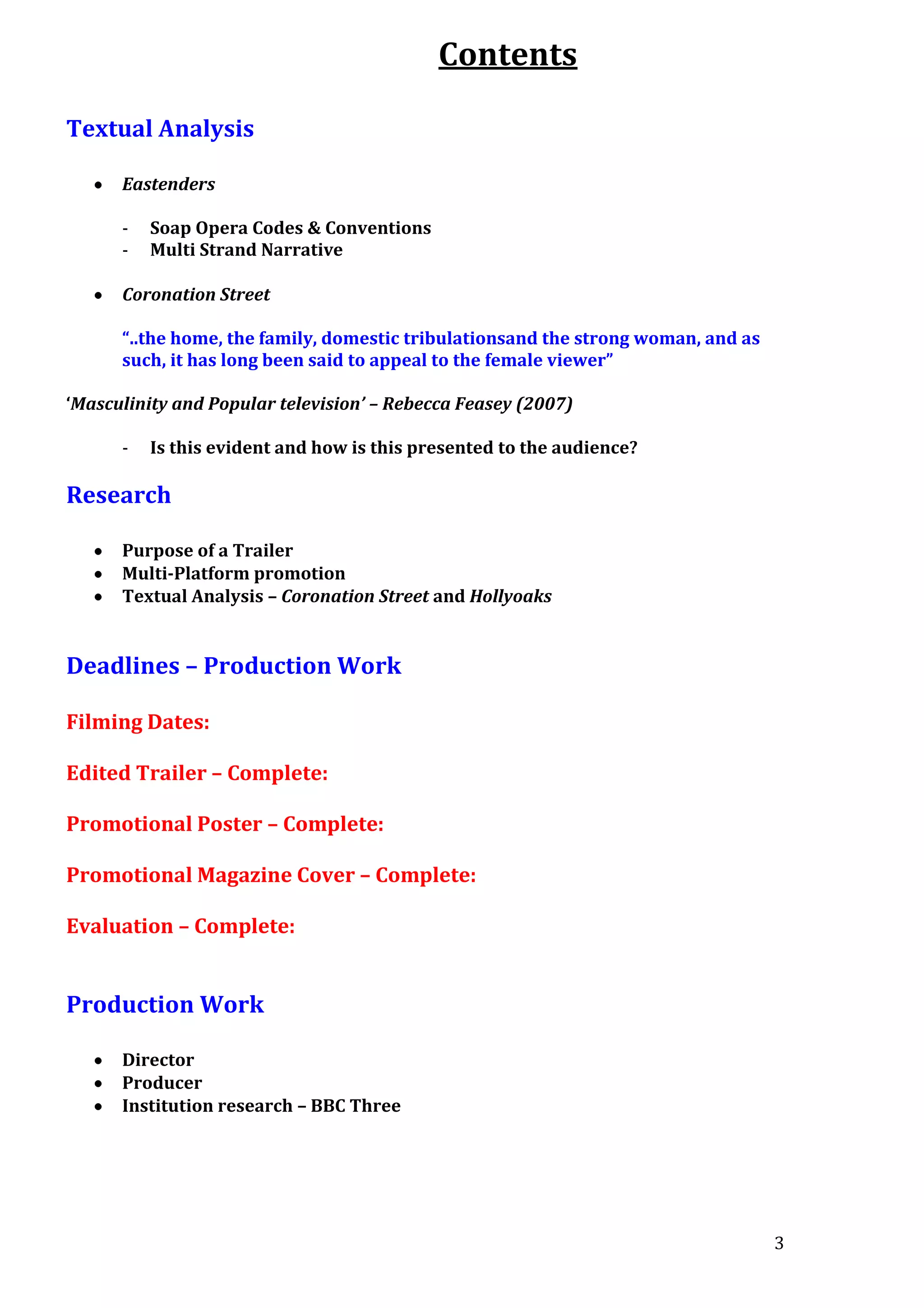 Contents
Textual Analysis
Eastenders
-

Soap Opera Codes & Conventions
Multi Strand Narrative

Coronation Street
“..the home, the family, domestic tribulationsand the strong woman, and as
such, it has long been said to appeal to the female viewer”
‘Masculinity and Popular television’ – Rebecca Feasey (2007)
-

Is this evident and how is this presented to the audience?

Research
Purpose of a Trailer
Multi-Platform promotion
Textual Analysis – Coronation Street and Hollyoaks

Deadlines – Production Work
Filming Dates:
Edited Trailer – Complete:
Promotional Poster – Complete:
Promotional Magazine Cover – Complete:
Evaluation – Complete:

Production Work
Director
Producer
Institution research – BBC Three

3

 