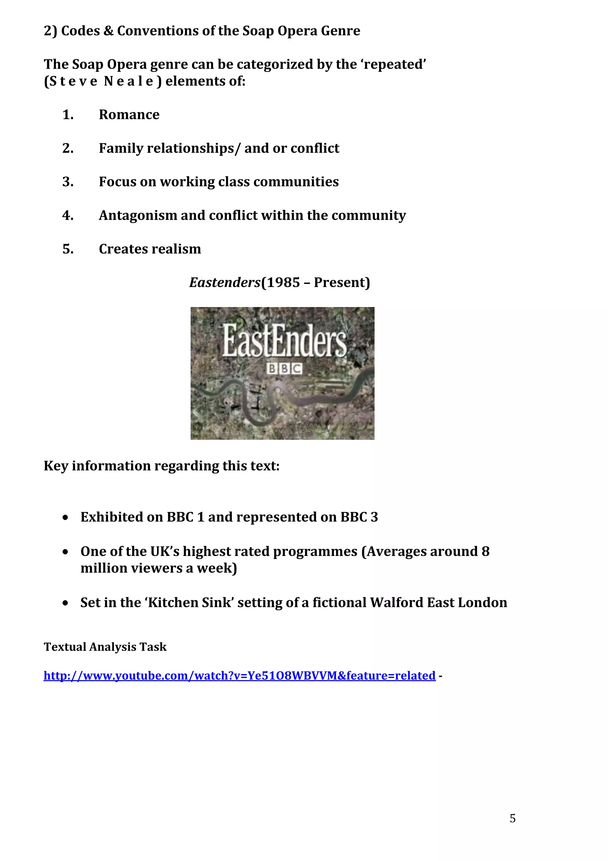 2) Codes & Conventions of the Soap Opera Genre
The Soap Opera genre can be categorized by the ‘repeated’
(S t e v e N e a l e ) elements of:
1.

Romance

2.

Family relationships/ and or conflict

3.

Focus on working class communities

4.

Antagonism and conflict within the community

5.

Creates realism
Eastenders(1985 – Present)

Key information regarding this text:
Exhibited on BBC 1 and represented on BBC 3
One of the UK’s highest rated programmes (Averages around 8
million viewers a week)
Set in the ‘Kitchen Sink’ setting of a fictional Walford East London
Textual Analysis Task
http://www.youtube.com/watch?v=Ye51O8WBVVM&feature=related -

5

 