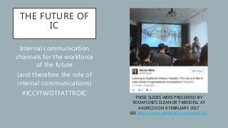 THE FUTURE OF
IC
Internal communication
channels for the workforce
of the future
(and therefore the role of
internal communications)
#ICCFTWOTFATTROIC
THESE SLIDES WERE PRESENTED BY
VODAFONE’S ELEANOR TWEDDELL AT
#ASPIC20 ON 9 FEBRUARY 2017
SEE https://www.allthingsic.com/aspic20/.
 
