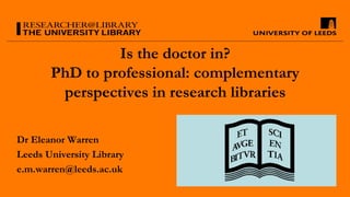 Is the doctor in?
PhD to professional: complementary
perspectives in research libraries
Dr Eleanor Warren
Leeds University Library
e.m.warren@leeds.ac.uk
 