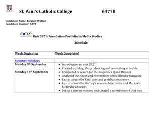 St. Paul’s Catholic College 64770
Candidate Name: Eleanor Watson
Candidate Number: 6278
Unit G321: Foundation Portfolio in Media Studies
Schedule
Week Beginning Work Completed
Summer Holidays
Monday 9th September Introduction to unit G321
Created my blog, the product log and created my schedule.
Monday 16th September Completed research for the magazines Q and Blender
Analyzed the codes and conventions of the Blender magazine
Learnt about the Katz’ uses and gratification theory
Learnt about the Hartley’s seven subjectivities and Marlow’s
hierarchy of needs
Set up a survey monkey and created a questionnaire that was
 
