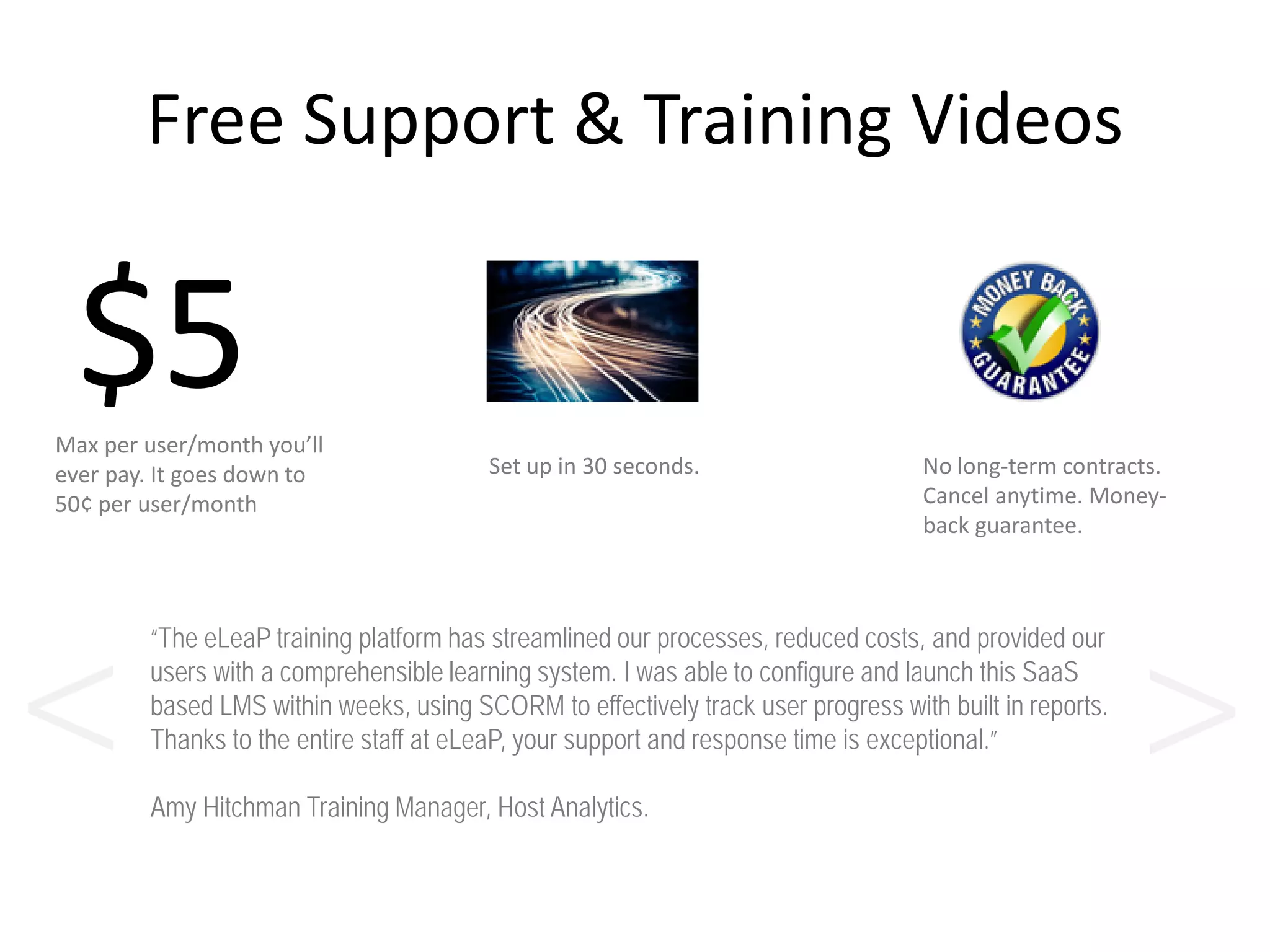 Free Support & Training Videos
$5Max per user/month you’ll
ever pay. It goes down to
50¢ per user/month
No long-term contracts.
Cancel anytime. Money-
back guarantee.
Set up in 30 seconds.
“The eLeaP training platform has streamlined our processes, reduced costs, and provided our
users with a comprehensible learning system. I was able to configure and launch this SaaS
based LMS within weeks, using SCORM to effectively track user progress with built in reports.
Thanks to the entire staff at eLeaP, your support and response time is exceptional.”
Amy Hitchman Training Manager, Host Analytics.
><
 