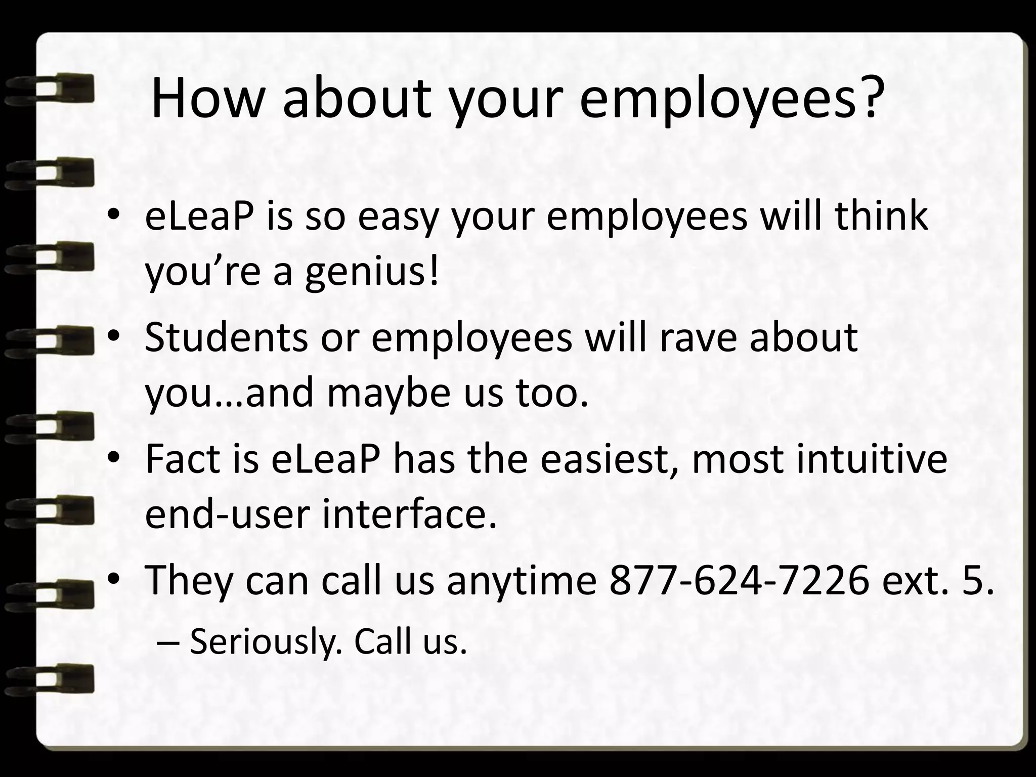 How about your employees?
• eLeaP is so easy your employees will think
you’re a genius!
• Students or employees will rave about
you…and maybe us too.
• Fact is eLeaP has the easiest, most intuitive
end-user interface.
• They can call us anytime 877-624-7226 ext. 5.
– Seriously. Call us.
 